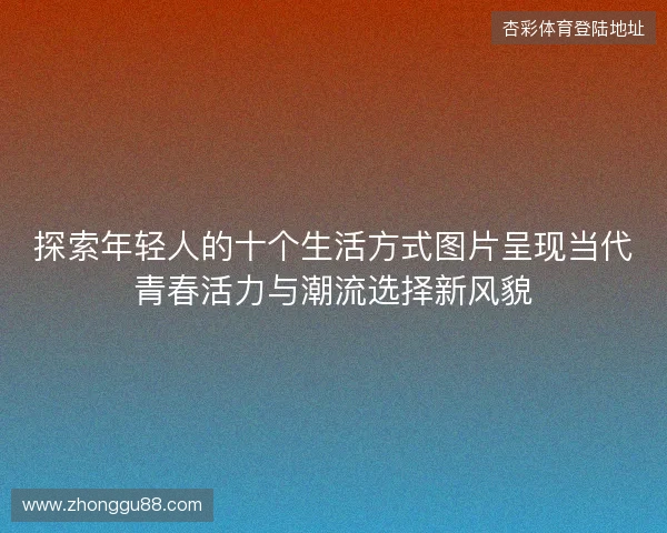 探索年轻人的十个生活方式图片呈现当代青春活力与潮流选择新风貌 探索年轻人的十个生活方式图片呈现当代青春活力与潮流选择新风貌