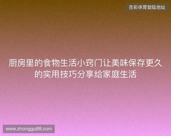 厨房里的食物生活小窍门让美味保存更久的实用技巧分享给家庭生活 厨房里的食物生活小窍门让美味保存更久的实用技巧分享给家庭生活